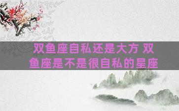 双鱼座自私还是大方 双鱼座是不是很自私的星座